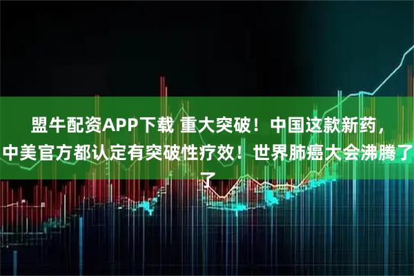 盟牛配资APP下载 重大突破！中国这款新药，中美官方都认定有突破性疗效！世界肺癌大会沸腾了