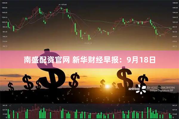 南盛配资官网 新华财经早报：9月18日