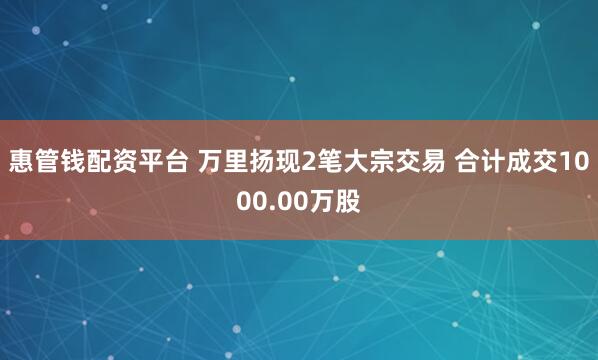 惠管钱配资平台 万里扬现2笔大宗交易 合计成交1000.00万股