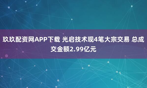 玖玖配资网APP下载 光启技术现4笔大宗交易 总成交金额2.99亿元