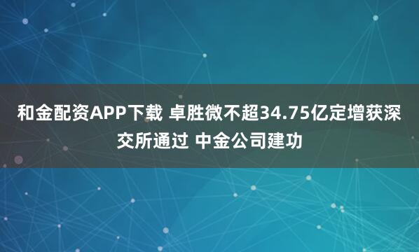 和金配资APP下载 卓胜微不超34.75亿定增获深交所通过 中金公司建功