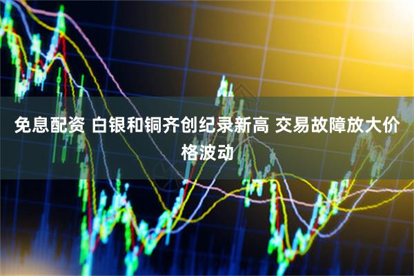 免息配资 白银和铜齐创纪录新高 交易故障放大价格波动