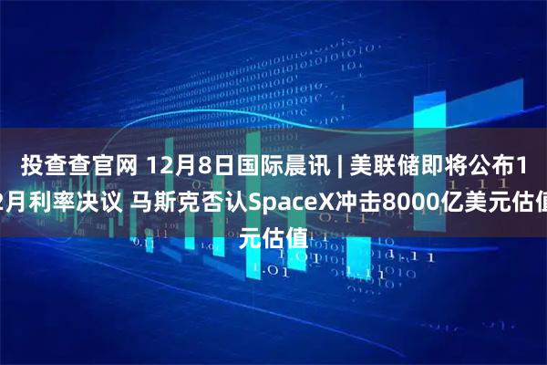 投查查官网 12月8日国际晨讯 | 美联储即将公布12月利率决议 马斯克否认SpaceX冲击8000亿美元估值
