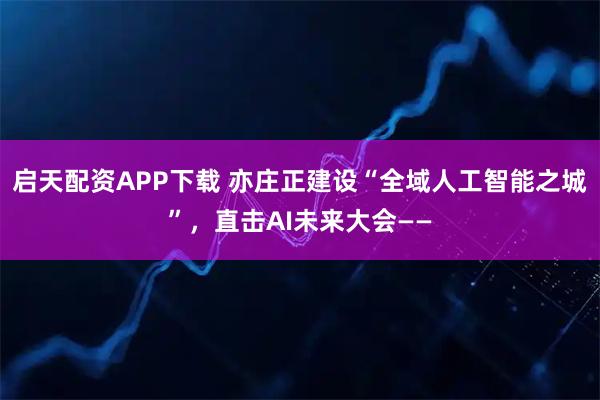 启天配资APP下载 亦庄正建设“全域人工智能之城”，直击AI未来大会——