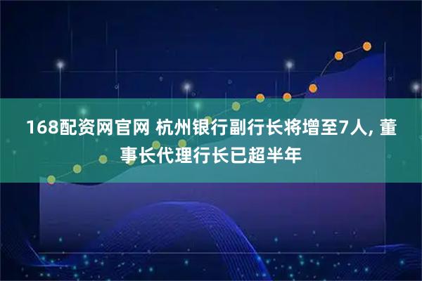 168配资网官网 杭州银行副行长将增至7人, 董事长代理行长已超半年