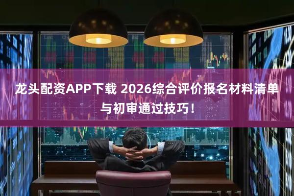 龙头配资APP下载 2026综合评价报名材料清单与初审通过技巧!