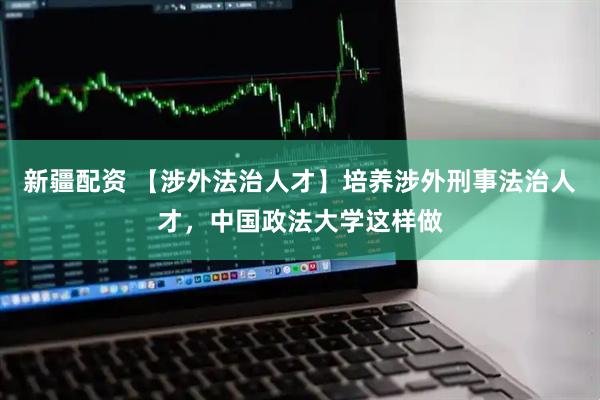 新疆配资 【涉外法治人才】培养涉外刑事法治人才，中国政法大学这样做