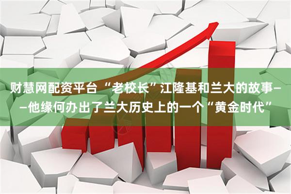 财慧网配资平台 “老校长”江隆基和兰大的故事——他缘何办出了兰大历史上的一个“黄金时代”