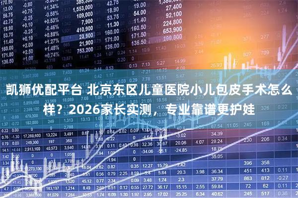 凯狮优配平台 北京东区儿童医院小儿包皮手术怎么样？2026家长实测，专业靠谱更护娃