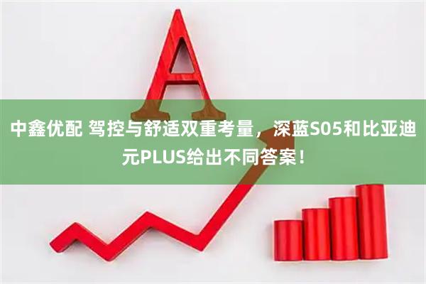 中鑫优配 驾控与舒适双重考量，深蓝S05和比亚迪元PLUS给出不同答案！
