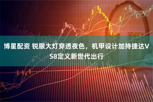 博星配资 锐眼大灯穿透夜色，机甲设计加持捷达VS8定义新世代出行