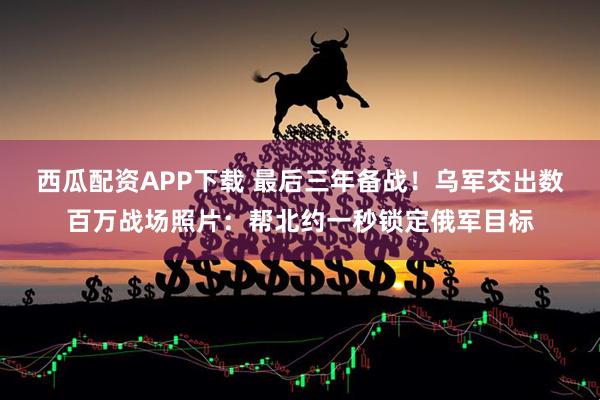 西瓜配资APP下载 最后三年备战！乌军交出数百万战场照片：帮北约一秒锁定俄军目标