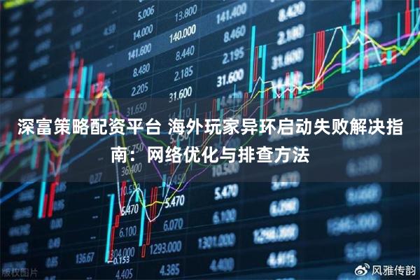 深富策略配资平台 海外玩家异环启动失败解决指南：网络优化与排查方法