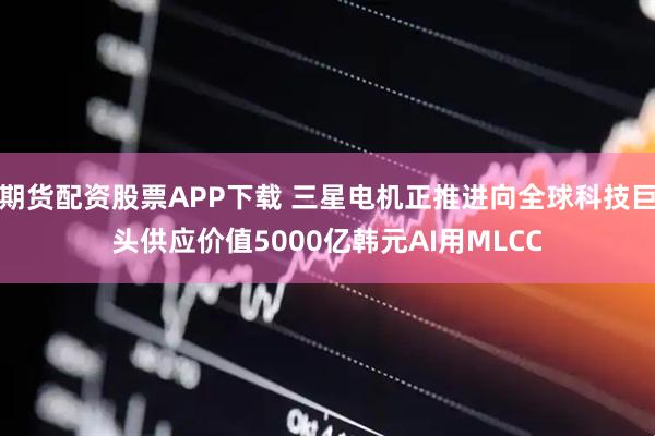 期货配资股票APP下载 三星电机正推进向全球科技巨头供应价值5000亿韩元AI用MLCC