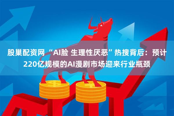 股巢配资网 “AI脸 生理性厌恶”热搜背后：预计220亿规模的AI漫剧市场迎来行业瓶颈