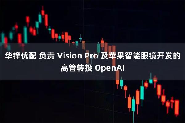 华锋优配 负责 Vision Pro 及苹果智能眼镜开发的高管转投 OpenAI