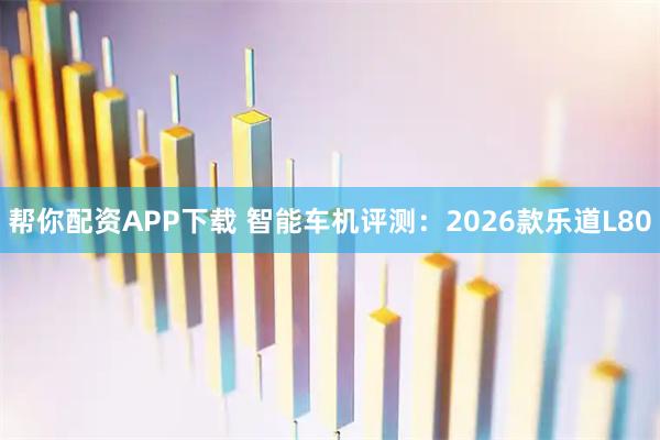帮你配资APP下载 智能车机评测：2026款乐道L80