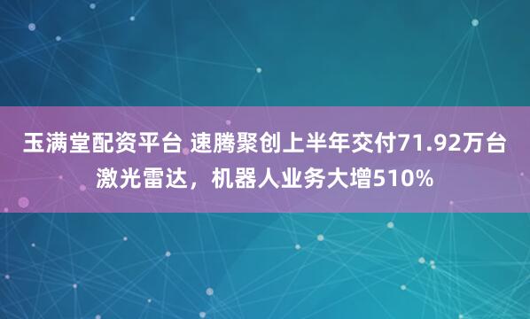 玉满堂配资平台 速腾聚创上半年交付71.92万台激光雷达，机器人业务大增510%