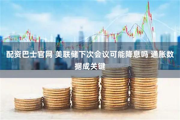 配资巴士官网 美联储下次会议可能降息吗 通胀数据成关键