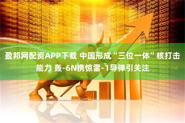 盈邦网配资APP下载 中国形成“三位一体”核打击能力 轰-6N携惊雷-1导弹引关注