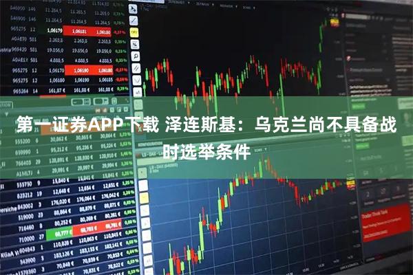 第一证券APP下载 泽连斯基：乌克兰尚不具备战时选举条件