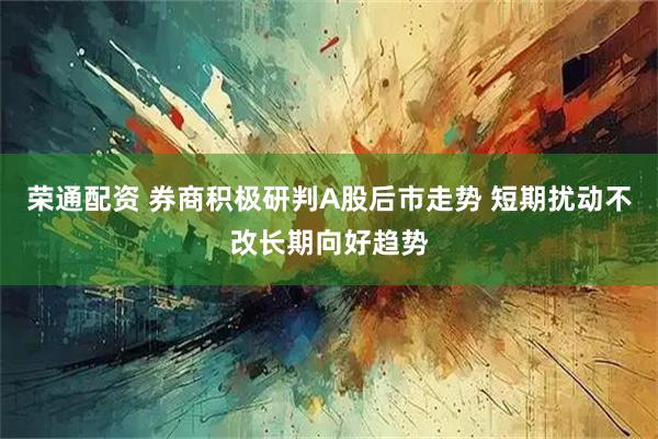 荣通配资 券商积极研判A股后市走势 短期扰动不改长期向好趋势